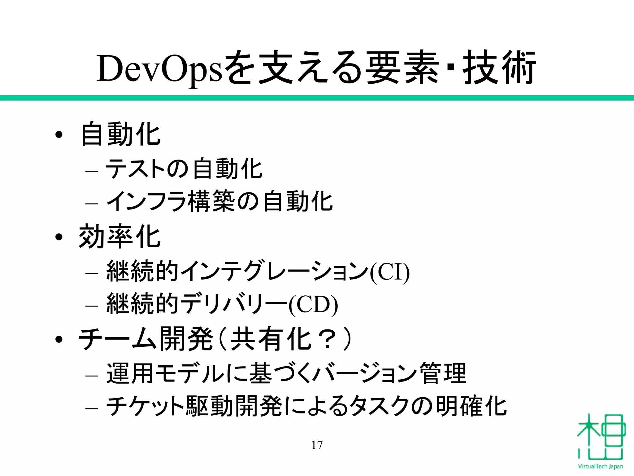 DevOpsを支える要素・技術
• 自動化
– テストの自動化
– インフラ構築の自動化
• 効率化
– 継続的インテグレーション(CI)
– 継続的デリバリー(CD)
• チーム開発（共有化？）
– 運用モデルに基づくバージョン管理
– チケット駆動開発によるタスクの明確化
17
 