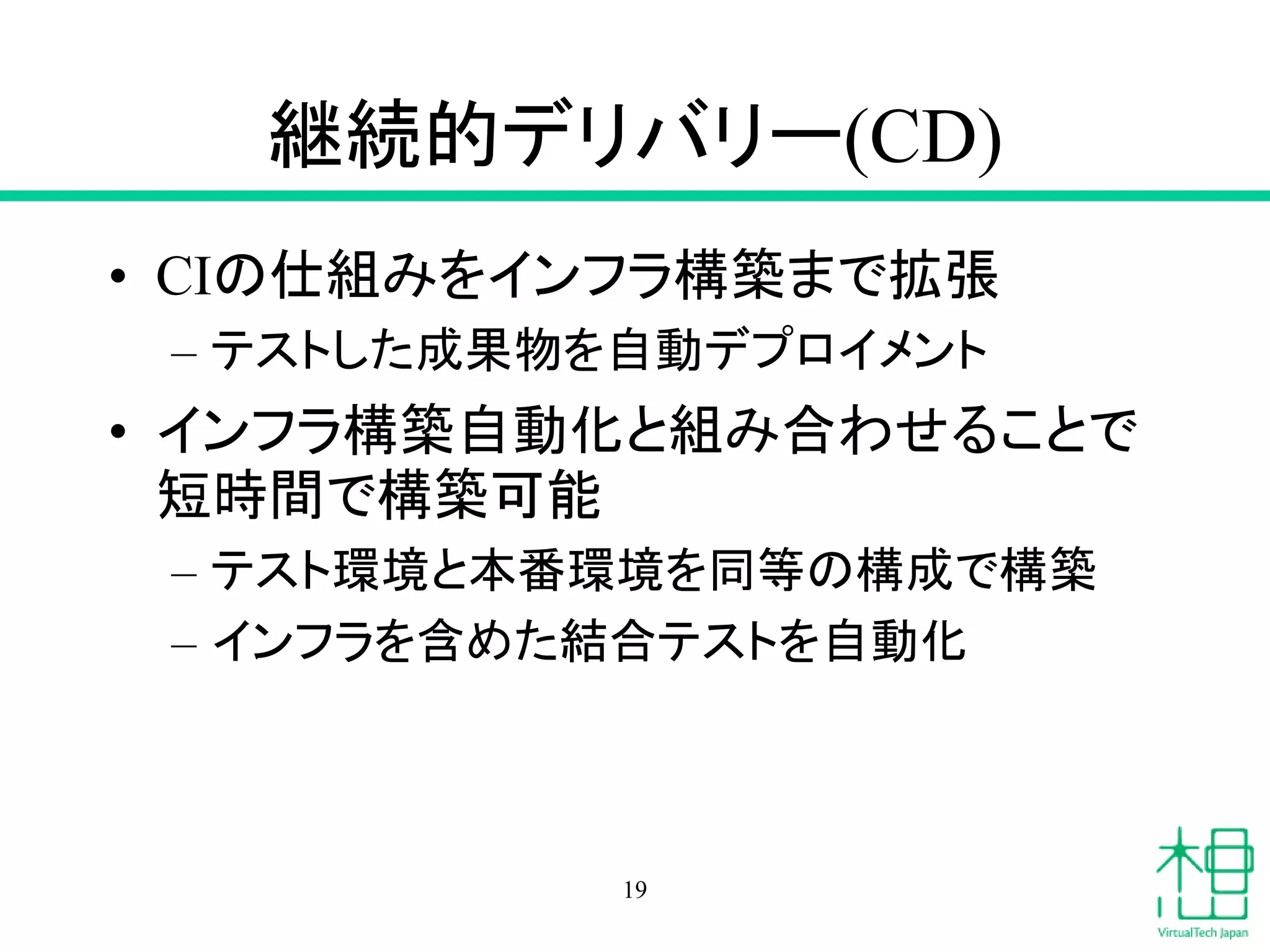 継続的デリバリー(CD)
• CIの仕組みをインフラ構築まで拡張
– テストした成果物を自動デプロイメント
• インフラ構築自動化と組み合わせることで
短時間で構築可能
– テスト環境と本番環境を同等の構成で構築
– インフラを含めた結合テストを自動化
19
 