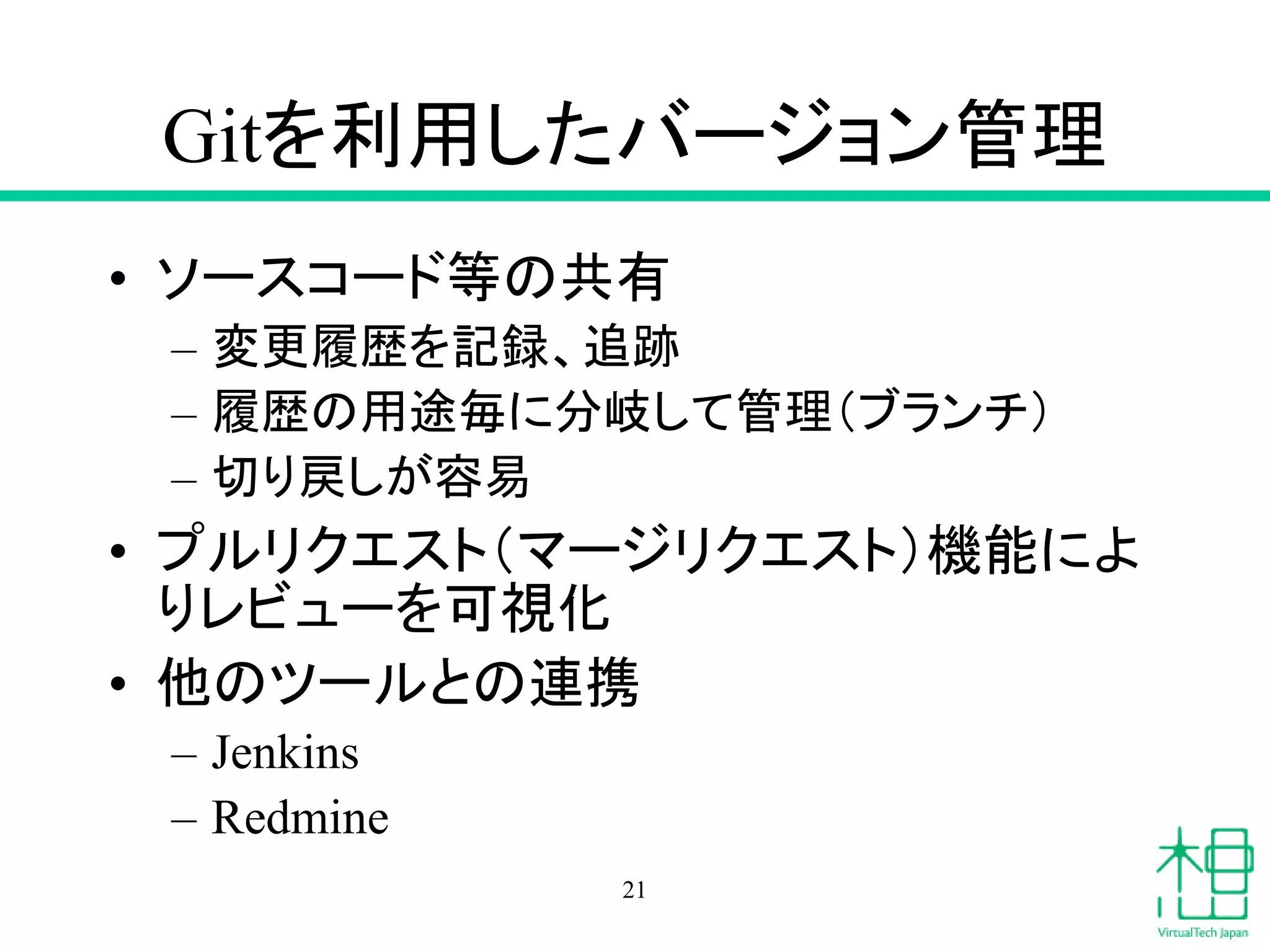 Gitを利用したバージョン管理
• ソースコード等の共有
– 変更履歴を記録、追跡
– 履歴の用途毎に分岐して管理（ブランチ）
– 切り戻しが容易
• プルリクエスト（マージリクエスト）機能によ
りレビューを可視化
• 他のツールとの連携
– Jenkins
– Redmine
21
 