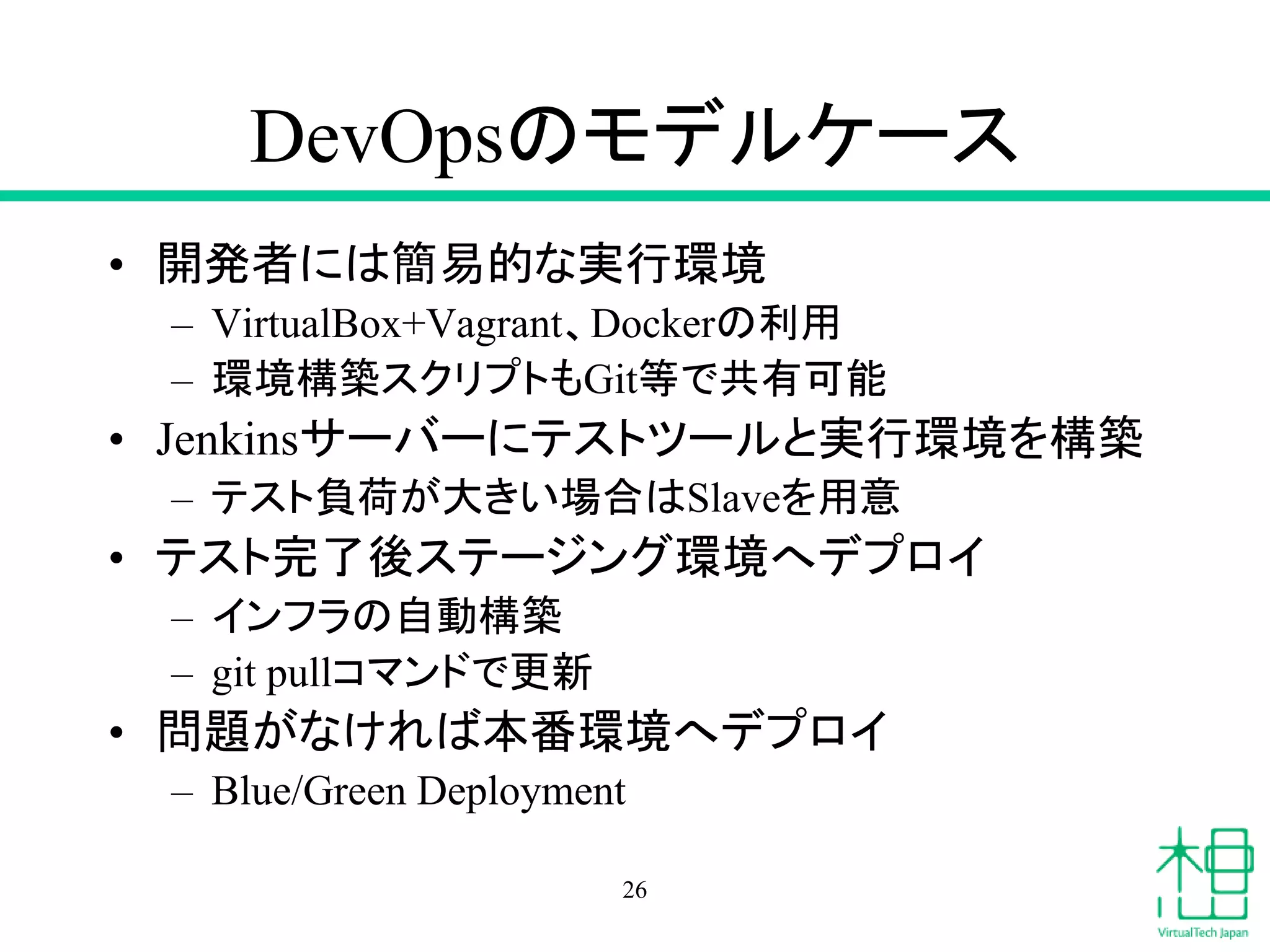DevOpsのモデルケース
• 開発者には簡易的な実行環境
– VirtualBox+Vagrant、Dockerの利用
– 環境構築スクリプトもGit等で共有可能
• Jenkinsサーバーにテストツールと実行環境を構築
– テスト負荷が大きい場合はSlaveを用意
• テスト完了後ステージング環境へデプロイ
– インフラの自動構築
– git pullコマンドで更新
• 問題がなければ本番環境へデプロイ
– Blue/Green Deployment
26
 