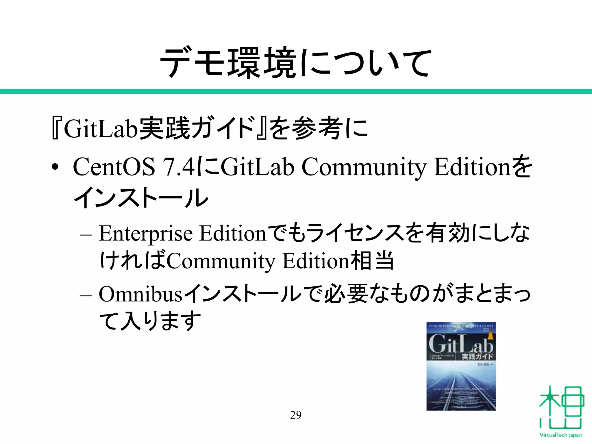 デモ環境について
『GitLab実践ガイド』を参考に
• CentOS 7.4にGitLab Community Editionを
インストール
– Enterprise Editionでもライセンスを有効にしな
ければCommunity Edition相当
– Omnibusインストールで必要なものがまとまっ
て入ります
29
 