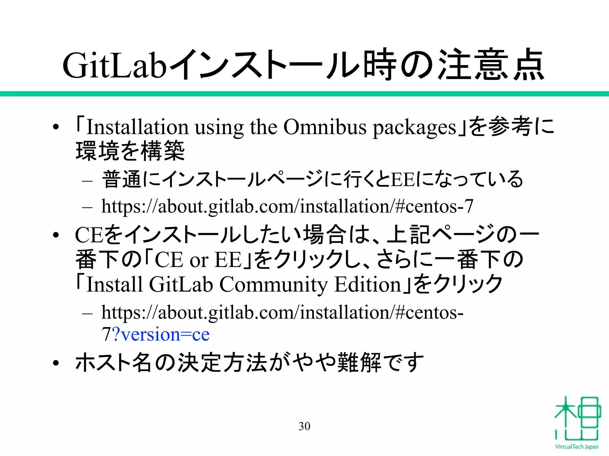 GitLabインストール時の注意点
• 「Installation using the Omnibus packages」を参考に
環境を構築
– 普通にインストールページに行くとEEになっている
– https://about.gitlab.com/installation/#centos-7
• CEをインストールしたい場合は、上記ページの一
番下の「CE or EE」をクリックし、さらに一番下の
「Install GitLab Community Edition」をクリック
– https://about.gitlab.com/installation/#centos-
7?version=ce
• ホスト名の決定方法がやや難解です
30
 