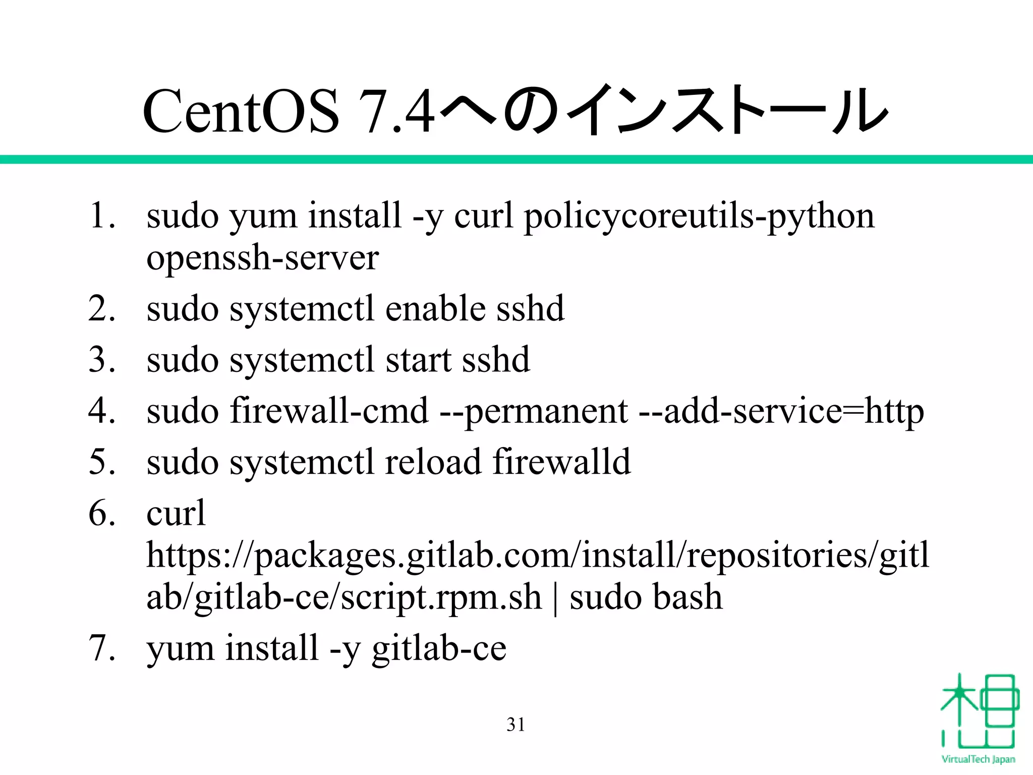 CentOS 7.4へのインストール
1. sudo yum install -y curl policycoreutils-python
openssh-server
2. sudo systemctl enable sshd
3. sudo systemctl start sshd
4. sudo firewall-cmd --permanent --add-service=http
5. sudo systemctl reload firewalld
6. curl
https://packages.gitlab.com/install/repositories/gitl
ab/gitlab-ce/script.rpm.sh | sudo bash
7. yum install -y gitlab-ce
31
 