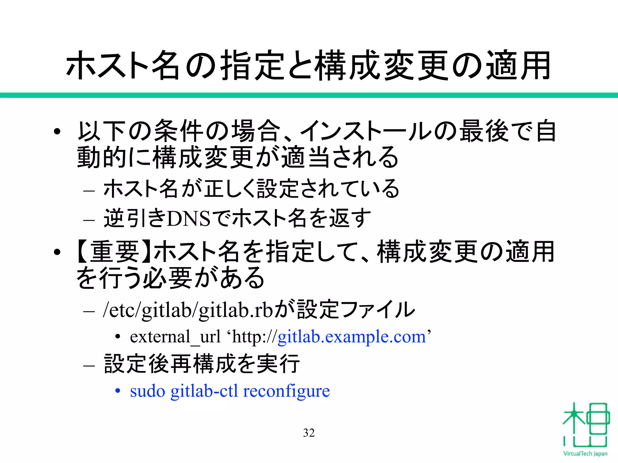 ホスト名の指定と構成変更の適用
• 以下の条件の場合、インストールの最後で自
動的に構成変更が適当される
– ホスト名が正しく設定されている
– 逆引きDNSでホスト名を返す
• 【重要】ホスト名を指定して、構成変更の適用
を行う必要がある
– /etc/gitlab/gitlab.rbが設定ファイル
• external_url ‘http://gitlab.example.com’
– 設定後再構成を実行
• sudo gitlab-ctl reconfigure
32
 
