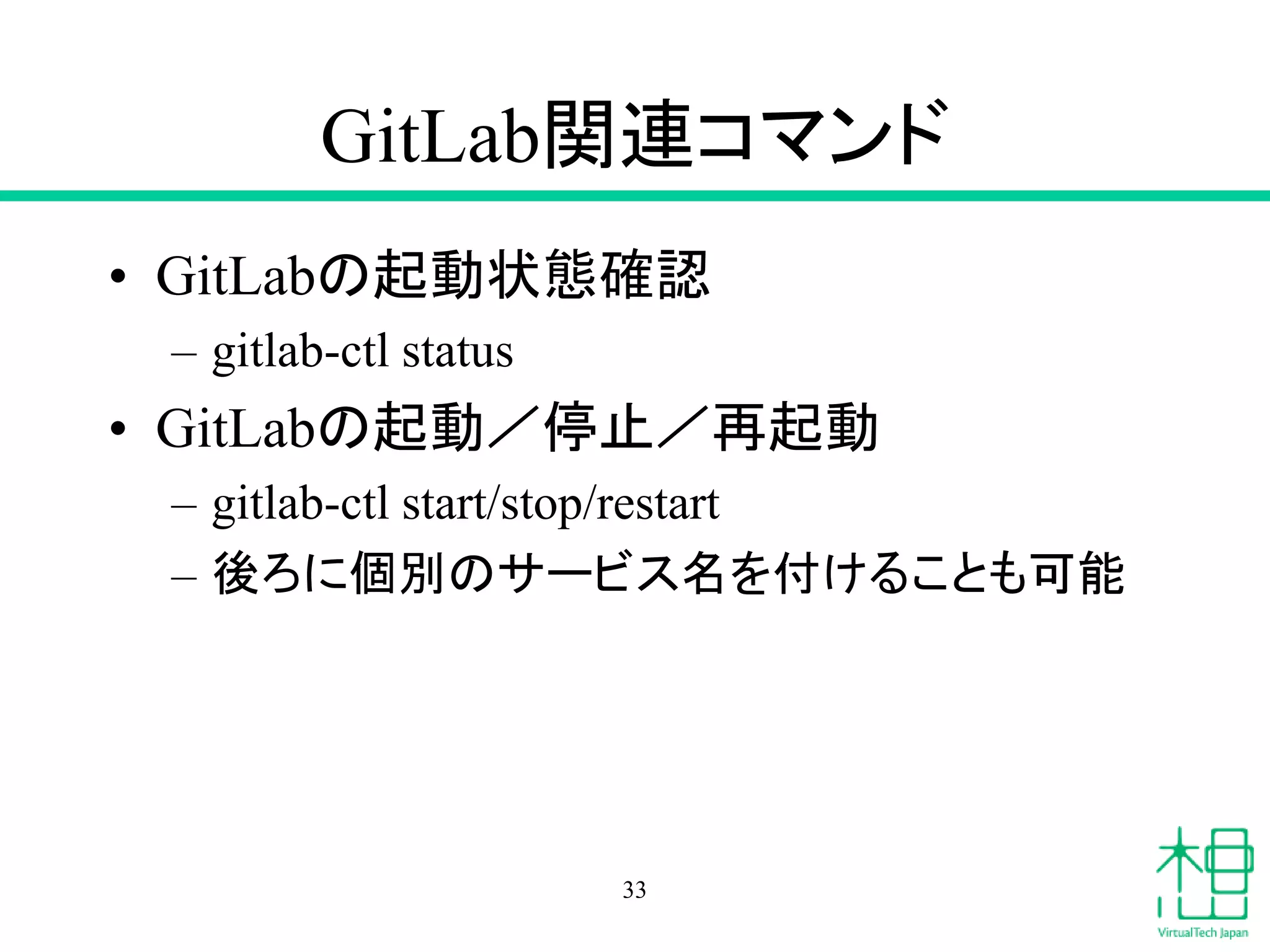 GitLab関連コマンド
• GitLabの起動状態確認
– gitlab-ctl status
• GitLabの起動／停止／再起動
– gitlab-ctl start/stop/restart
– 後ろに個別のサービス名を付けることも可能
33
 