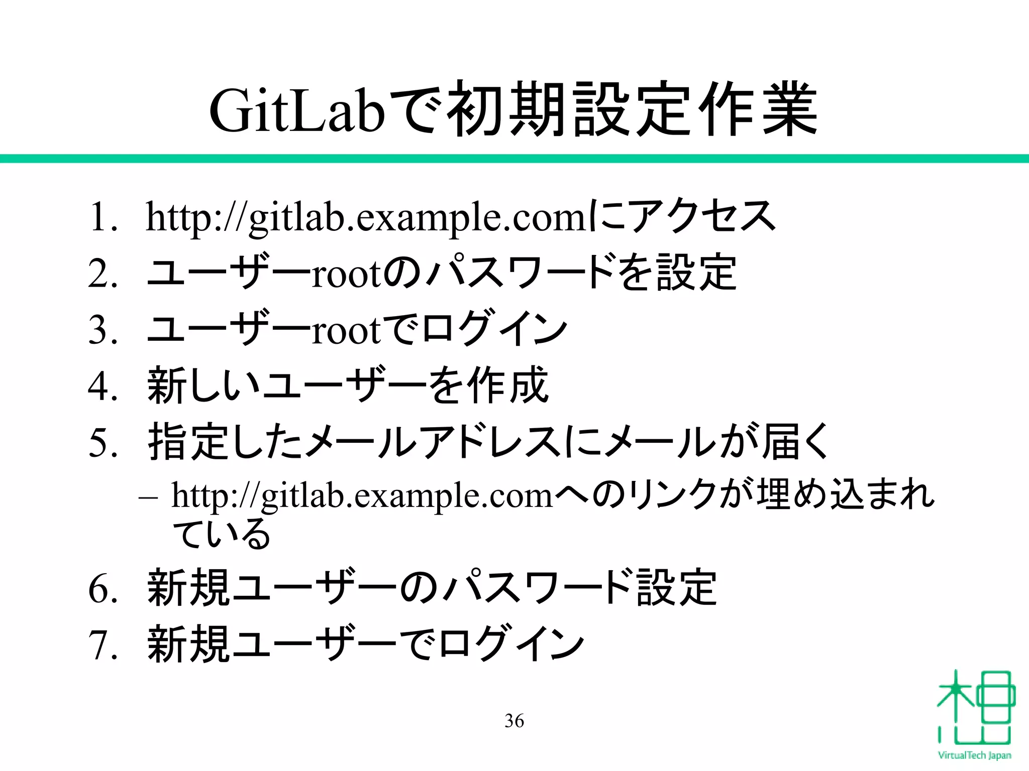 GitLabで初期設定作業
1. http://gitlab.example.comにアクセス
2. ユーザーrootのパスワードを設定
3. ユーザーrootでログイン
4. 新しいユーザーを作成
5. 指定したメールアドレスにメールが届く
– http://gitlab.example.comへのリンクが埋め込まれ
ている
6. 新規ユーザーのパスワード設定
7. 新規ユーザーでログイン
36
 