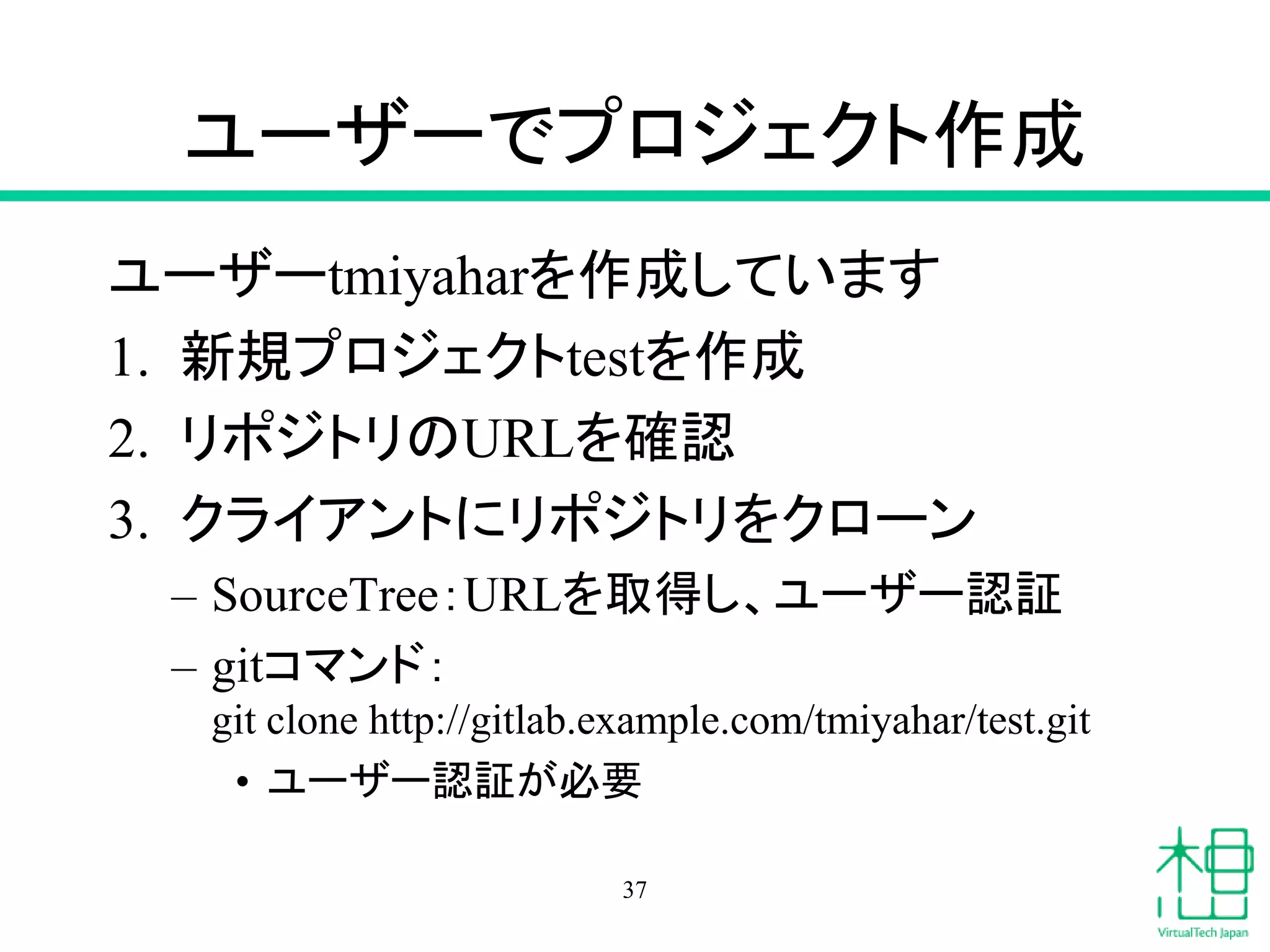 ユーザーでプロジェクト作成
ユーザーtmiyaharを作成しています
1. 新規プロジェクトtestを作成
2. リポジトリのURLを確認
3. クライアントにリポジトリをクローン
– SourceTree：URLを取得し、ユーザー認証
– gitコマンド：
git clone http://gitlab.example.com/tmiyahar/test.git
• ユーザー認証が必要
37
 
