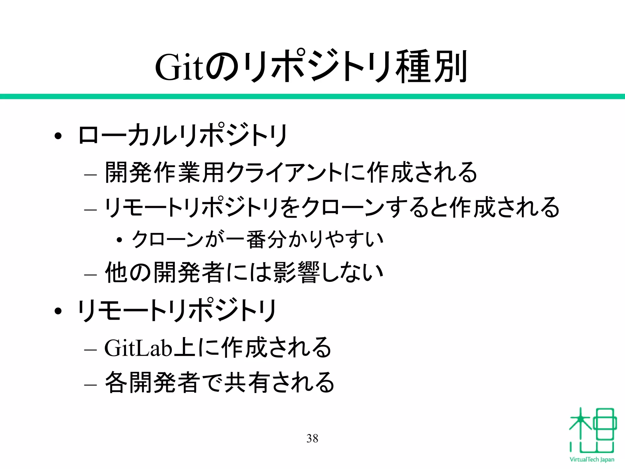 Gitのリポジトリ種別
• ローカルリポジトリ
– 開発作業用クライアントに作成される
– リモートリポジトリをクローンすると作成される
• クローンが一番分かりやすい
– 他の開発者には影響しない
• リモートリポジトリ
– GitLab上に作成される
– 各開発者で共有される
38
 