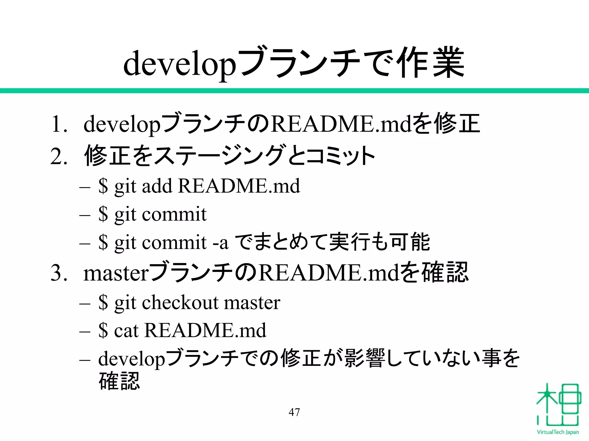 developブランチで作業
1. developブランチのREADME.mdを修正
2. 修正をステージングとコミット
– $ git add README.md
– $ git commit
– $ git commit -a でまとめて実行も可能
3. masterブランチのREADME.mdを確認
– $ git checkout master
– $ cat README.md
– developブランチでの修正が影響していない事を
確認
47
 