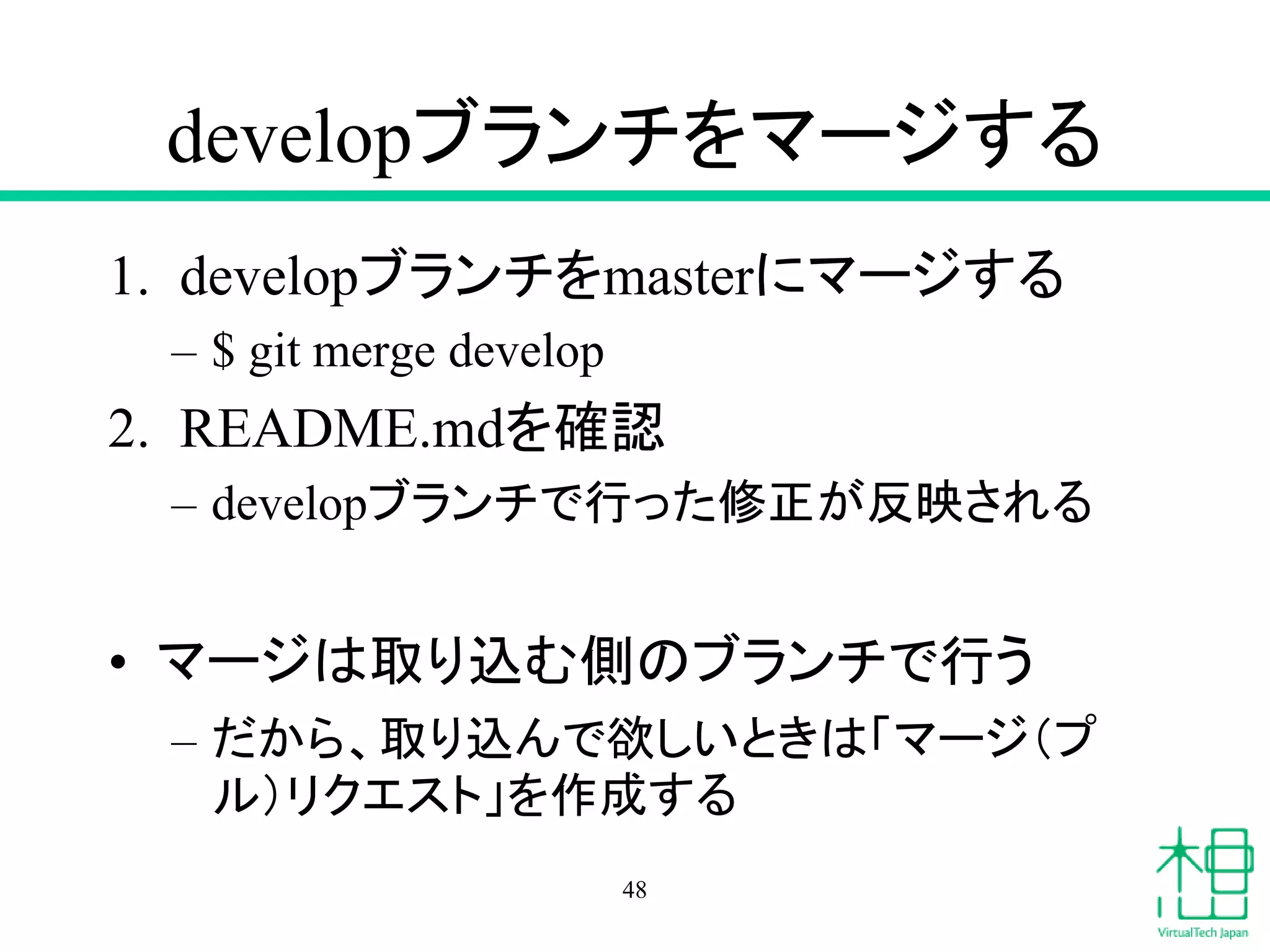 developブランチをマージする
1. developブランチをmasterにマージする
– $ git merge develop
2. README.mdを確認
– developブランチで行った修正が反映される
• マージは取り込む側のブランチで行う
– だから、取り込んで欲しいときは「マージ（プ
ル）リクエスト」を作成する
48
 