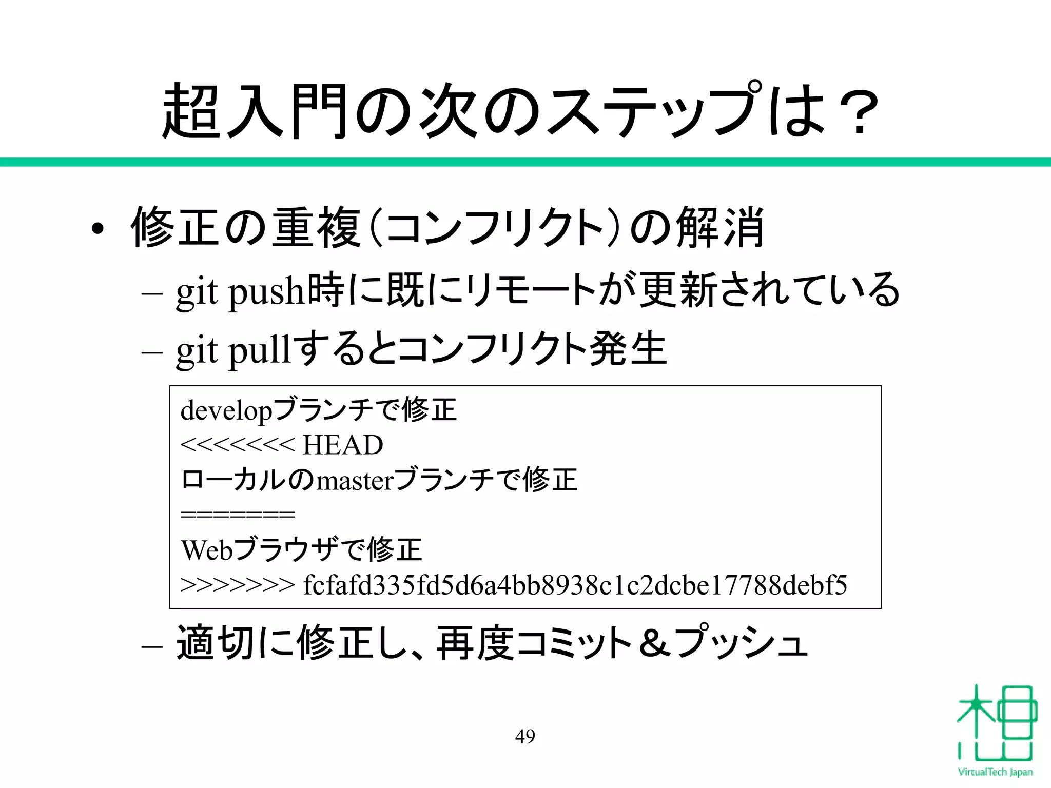 超入門の次のステップは？
• 修正の重複（コンフリクト）の解消
– git push時に既にリモートが更新されている
– git pullするとコンフリクト発生
– 適切に修正し、再度コミット＆プッシュ
49
developブランチで修正
<<<<<<< HEAD
ローカルのmasterブランチで修正
=======
Webブラウザで修正
>>>>>>> fcfafd335fd5d6a4bb8938c1c2dcbe17788debf5
 