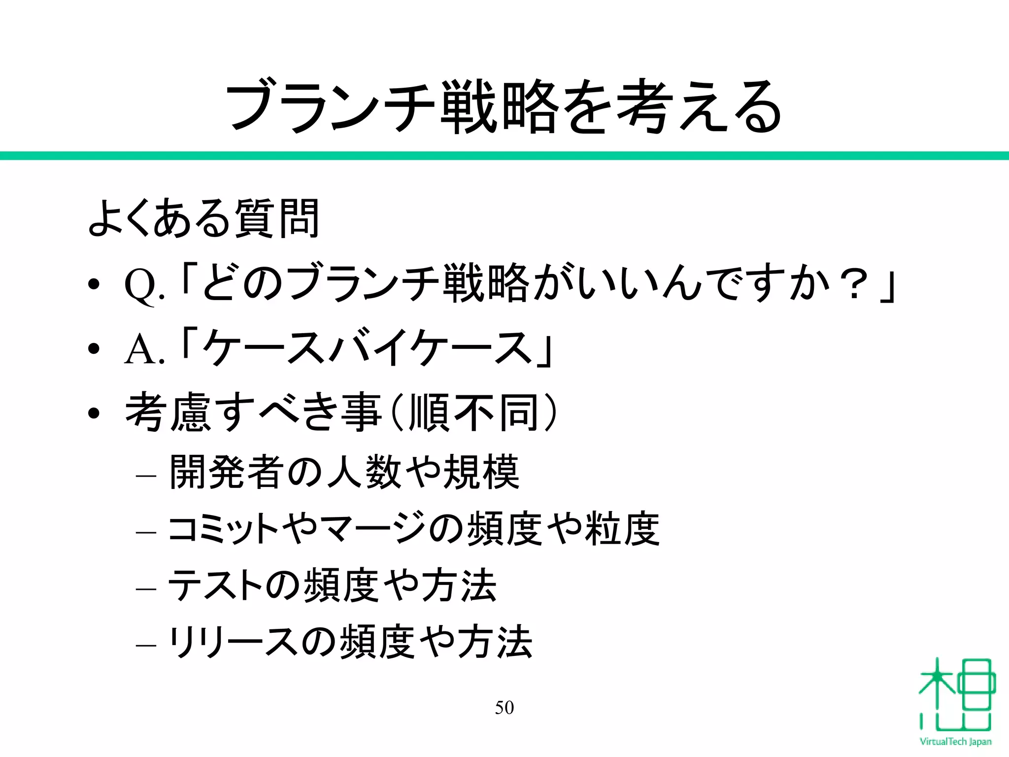 ブランチ戦略を考える
よくある質問
• Q. 「どのブランチ戦略がいいんですか？」
• A. 「ケースバイケース」
• 考慮すべき事（順不同）
– 開発者の人数や規模
– コミットやマージの頻度や粒度
– テストの頻度や方法
– リリースの頻度や方法
50
 