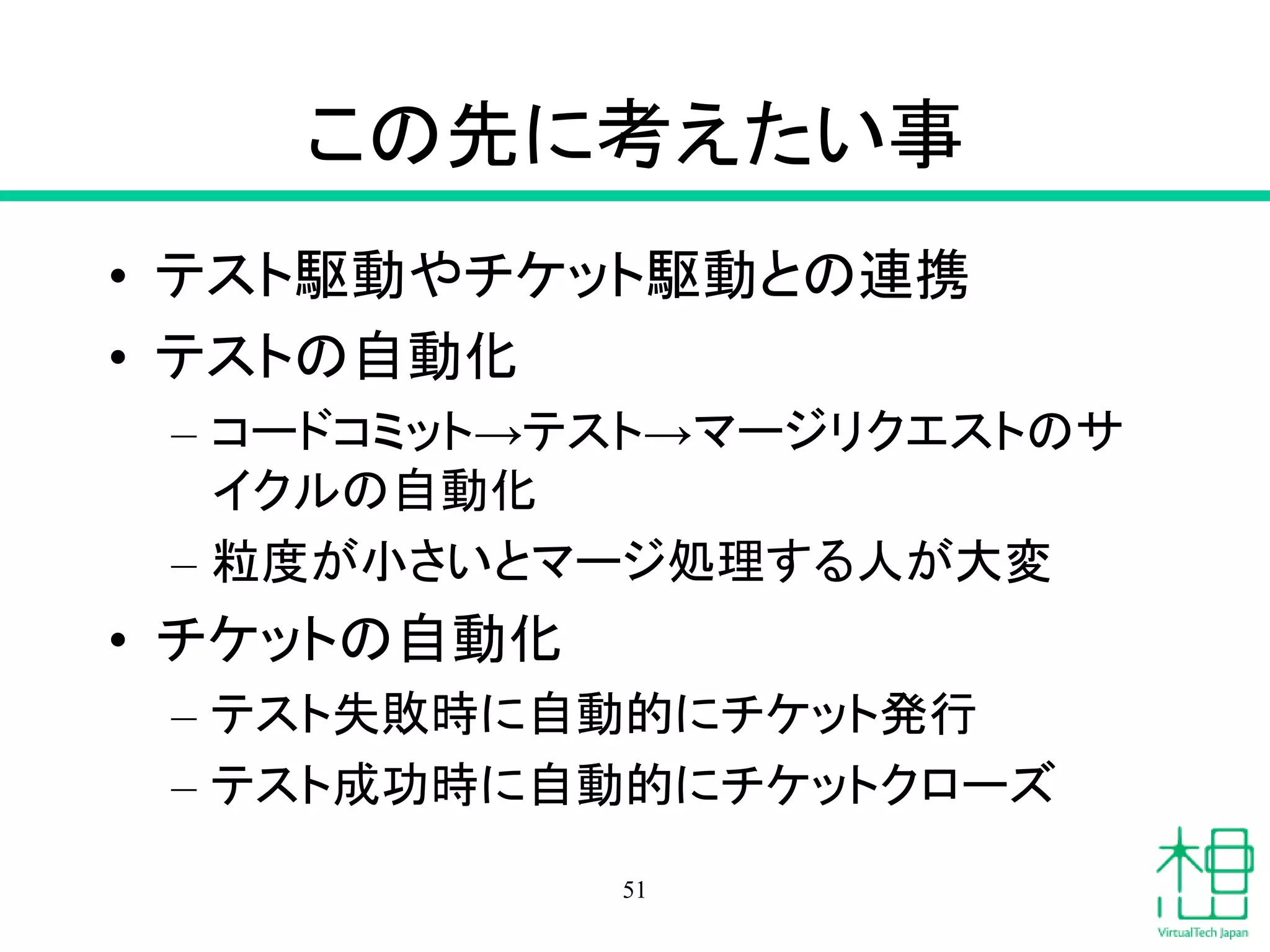 この先に考えたい事
• テスト駆動やチケット駆動との連携
• テストの自動化
– コードコミット→テスト→マージリクエストのサ
イクルの自動化
– 粒度が小さいとマージ処理する人が大変
• チケットの自動化
– テスト失敗時に自動的にチケット発行
– テスト成功時に自動的にチケットクローズ
51
 