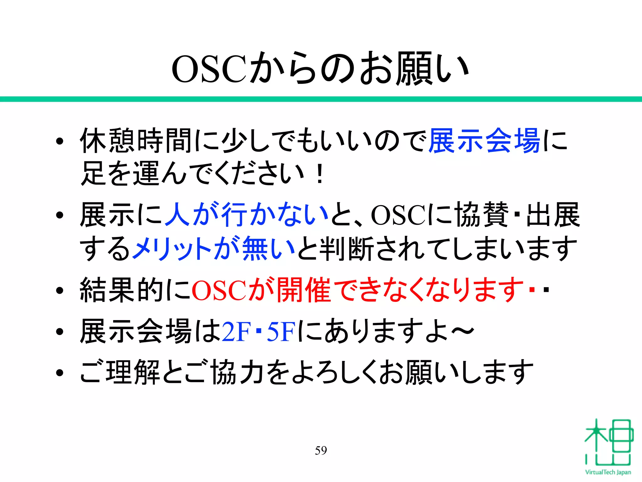 OSCからのお願い
• 休憩時間に少しでもいいので展示会場に
足を運んでください！
• 展示に人が行かないと、OSCに協賛・出展
するメリットが無いと判断されてしまいます
• 結果的にOSCが開催できなくなります・・
• 展示会場は2F・5Fにありますよ〜
• ご理解とご協力をよろしくお願いします
59
 