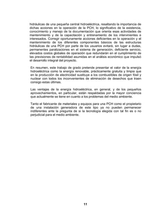 11
hidráulicas de una pequeña central hidroeléctrica, resaltando la importancia de
dichas acciones en la operación de la PCH, lo significativo de la existencia,
conocimiento y manejo de la documentación que orienta esas actividades de
mantenimiento y de la capacitación y entrenamiento de los intervinientes e
interesados. Corregir oportunamente acciones deficientes en la operación y el
mantenimiento de los diferentes componentes básicos de las estructuras
hidráulicas de una PCH por parte de los usuarios evitará, sin lugar a dudas,
permanentes paralizaciones en el sistema de generación, deficiente servicio,
elevados costos globales de operación que redundarán en el cumplimiento de
las previsiones de rentabilidad asumidas en el análisis económico que impulsó
el desarrollo integral del proyecto.
En resumen, este trabajo de grado pretende presentar el valor de la energía
hidroeléctrica como la energía renovable, prácticamente gratuita y limpia que
en la producción de electricidad sustituye a los combustibles de origen fósil y
nuclear con todos los inconvenientes de eliminación de desechos que traen
consigo estas últimas.
Las ventajas de la energía hidroeléctrica, en general, y de los pequeños
aprovechamientos, en particular, están respaldadas por la mayor conciencia
que actualmente se tiene en cuanto a los problemas del medio ambiente.
Tanto el fabricante de materiales y equipos para una PCH como el propietario
de una instalación generadora de este tipo ya no pueden permanecer
indiferentes ante la pregunta de si la tecnología elegida con tal fin es o no
perjudicial para el medio ambiente.
 