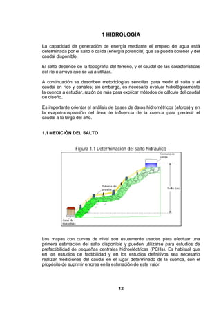 12
1 HIDROLOGÍA
La capacidad de generación de energía mediante el empleo de agua está
determinada por el salto o caída (energía potencial) que se pueda obtener y del
caudal disponible.
El salto depende de la topografía del terreno, y el caudal de las características
del río o arroyo que se va a utilizar.
A continuación se describen metodologías sencillas para medir el salto y el
caudal en ríos y canales; sin embargo, es necesario evaluar hidrológicamente
la cuenca a estudiar, razón de más para explicar métodos de cálculo del caudal
de diseño.
Es importante orientar el análisis de bases de datos hidrométricos (aforos) y en
la evapotranspiración del área de influencia de la cuenca para predecir el
caudal a lo largo del año.
1.1 MEDICIÓN DEL SALTO
Figura 1.1 Determinación del salto hidráulico
Los mapas con curvas de nivel son usualmente usados para efectuar una
primera estimación del salto disponible y pueden utilizarse para estudios de
prefactibilidad de pequeñas centrales hidroeléctricas (PCHs). Es habitual que
en los estudios de factibilidad y en los estudios definitivos sea necesario
realizar mediciones del caudal en el lugar determinado de la cuenca, con el
propósito de suprimir errores en la estimación de este valor.
 