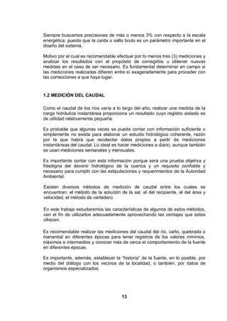 13
Siempre buscamos precisiones de más o menos 3% con respecto a la escala
energética, puesto que la caída o salto bruto es un parámetro importante en el
diseño del sistema.
Motivo por el cual es recomendable efectuar por lo menos tres (3) mediciones y
analizar los resultados con el propósito de corregirlos u obtener nuevas
medidas en el caso de ser necesario. Es fundamental determinar en campo si
las mediciones realizadas difieren entre sí exageradamente para proceder con
las correcciones a que haya lugar.
1.2 MEDICIÓN DEL CAUDAL
Como el caudal de los ríos varía a lo largo del año, realizar una medida de la
carga hidráulica instantánea proporciona un resultado cuyo registro aislado es
de utilidad relativamente pequeña.
Es probable que algunas veces se pueda contar con información suficiente o
simplemente no exista para elaborar un estudio hidrológico coherente, razón
por la que habrá que recolectar datos propios a partir de mediciones
instantáneas del caudal. Lo ideal es hacer mediciones a diario, aunque también
se usan mediciones semanales y mensuales.
Es importante contar con esta información porque será una prueba objetiva y
fidedigna del devenir hidrológico de la cuenca y un requisito confiable y
necesario para cumplir con las estipulaciones y requerimientos de la Autoridad
Ambiental.
Existen diversos métodos de medición de caudal entre los cuales se
encuentran: el método de la solución de la sal, el del recipiente, el del área y
velocidad, el método de vertedero.
En este trabajo estudiaremos las características de algunos de estos métodos,
con el fin de utilizarlos adecuadamente aprovechando las ventajas que estos
ofrecen.
Es recomendable realizar las mediciones del caudal del río, caño, quebrada o
manantial en diferentes épocas para tener registros de los valores mínimos,
máximos e intermedios y conocer más de cerca el comportamiento de la fuente
en diferentes épocas.
Es importante, además, establecer la “historia” de la fuente, en lo posible, por
medio del diálogo con los vecinos de la localidad, o también, por datos de
organismos especializados.
 