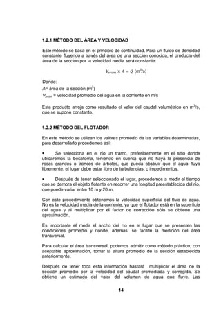 14
1.2.1 MÉTODO DEL ÁREA Y VELOCIDAD
Este método se basa en el principio de continuidad. Para un fluido de densidad
constante fluyendo a través del área de una sección conocida, el producto del
área de la sección por la velocidad media será constante:
(m3
/s)
Donde:
A= área de la sección (m3
)
Vprom = velocidad promedio del agua en la corriente en m/s
Este producto arroja como resultado el valor del caudal volumétrico en m3
/s,
que se supone constante.
1.2.2 MÉTODO DEL FLOTADOR
En este método se utilizan los valores promedio de las variables determinadas,
para desarrollarlo procedemos así:
Se selecciona en el río un tramo, preferiblemente en el sitio donde
ubicaremos la bocatoma, teniendo en cuenta que no haya la presencia de
rocas grandes o troncos de árboles, que pueda obstruir que el agua fluya
libremente, el lugar debe estar libre de turbulencias, o impedimentos.
Después de tener seleccionado el lugar, procedemos a medir el tiempo
que se demora el objeto flotante en recorrer una longitud preestablecida del río,
que puede variar entre 10 m y 20 m.
Con este procedimiento obtenemos la velocidad superficial del flujo de agua.
No es la velocidad media de la corriente, ya que el flotador está en la superficie
del agua y al multiplicar por el factor de corrección sólo se obtiene una
aproximación.
Es importante el medir el ancho del río en el lugar que se presenten las
condiciones promedio y donde, además, se facilite la medición del área
transversal.
Para calcular el área transversal, podemos admitir como método práctico, con
aceptable aproximación, tomar la altura promedio de la sección establecida
anteriormente.
Después de tener toda esta información bastará multiplicar el área de la
sección promedio por la velocidad del caudal promediada y corregida. Se
obtiene un estimado del valor del volumen de agua que fluye. Las
 