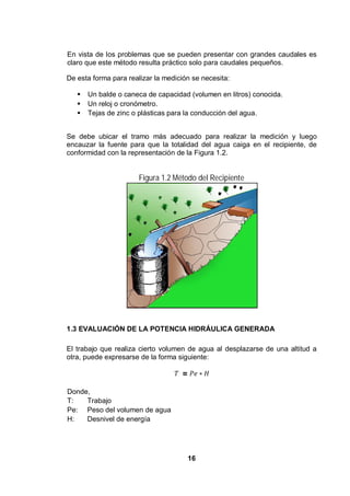 16
En vista de los problemas que se pueden presentar con grandes caudales es
claro que este método resulta práctico solo para caudales pequeños.
De esta forma para realizar la medición se necesita:
Un balde o caneca de capacidad (volumen en litros) conocida.
Un reloj o cronómetro.
Tejas de zinc o plásticas para la conducción del agua.
Se debe ubicar el tramo más adecuado para realizar la medición y luego
encauzar la fuente para que la totalidad del agua caiga en el recipiente, de
conformidad con la representación de la Figura 1.2.
Figura 1.2 Método del Recipiente
1.3 EVALUACIÓN DE LA POTENCIA HIDRÁULICA GENERADA
El trabajo que realiza cierto volumen de agua al desplazarse de una altitud a
otra, puede expresarse de la forma siguiente:
=
Donde,
T: Trabajo
Pe: Peso del volumen de agua
H: Desnivel de energía
 