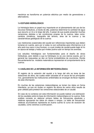 18
mecánica se transforma en potencia eléctrica por medio de generadores o
alternadores.
1.4 ESTUDIO HIDROLÓGICO
La hidrología tiene un papel muy importante en el planeamiento del uso de los
recursos hidráulicos, a través de ella, podemos determinar la cantidad de agua
que escurre un río a lo largo del año. A pesar de que puede presentar muchas
variaciones debidas a las condiciones propias de la cuenca, tales como:
cambios climáticos, topografía del terreno, área de la cuenca y las
características geológicas de la cuenca.
Las mediciones ocasionales del caudal son referencias importantes que deben
tomarse en cuenta, pero por sí solas no son suficientes para informarnos si el
año será muy seco o muy lluvioso, o a qué niveles de caudal puede bajar el río
en época de estiaje y hasta qué niveles podría subir en tiempo de avenidas.
Los estudios hidrológicos son fundamentales para el diseño de obras
hidráulicas, pero debido a que la hidrología no es una ciencia exacta, por lo
general las respuestas se dan en forma probabilística de ocurrencia. Donde
frecuentemente los modelos matemáticos representan el comportamiento de la
cuenca.
1.5 ANÁLISIS DE LA INFORMACIÓN METEOROLÓGICA
El registro de la variación del caudal a lo largo del año se toma de las
estaciones de aforo, las cuales están ubicadas en el cauce de los principales
ríos, generalmente las instituciones ambiéntales se encargan de llevar registro
de esta información.
En muchas de las estaciones meteorológicas se toman los datos en forma
interdiaria, ya que sin dudas un registro de aforos de varios años resulta de
gran utilidad para predecir las variaciones estacionales de un caudal.
En caso de no contarse con esta información se puede realizar una estimación
de los caudales sobre la base de información meteorológica en la cuenca. Este
análisis consiste en elaborar primero tablas de frecuencias absolutas y
relativas agrupando los datos en clases o rangos. La tabla de frecuencias
relativas acumulativas representa en buena cuenta la curva de duración de
caudales, como veremos a continuación.
 