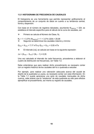 19
1.5.1 HISTOGRAMA DE FRECUENCIA DE CAUDALES
El histograma es una herramienta que permite representar gráficamente el
comportamiento de un conjunto de datos en cuanto a su tendencia central,
forma y dispersión.
Con base en el número de registros tabulados, asumiendo Nregistros = 324, se
establece el intervalo específico para el cálculo de la curva de caudales, así:
Primero se calcula el Número de Clase, Nc:
Nc = 1 + 3,3*ln (Nregistros) = 1 + 3,3*ln (324) = 20,08
Segundo se determinan los caudales máximo y mínimo:
Qmáx = Xmáx = 7,17 m3
/s y Qmin = Xmin = 0,55 m3
/s
El intervalo [ x], se calcula con base en la siguiente expresión:
x = (Xmáx - Xmin) / (Nc – 1) 0,35
Una vez calculado el intervalo de cada frecuencia, procedemos a elaborar el
cuadro de distribución de frecuencias, ver Tabla 1-2.
Debe entenderse que para realizar dicho procedimiento es necesario contar
con un registro histórico de los caudales del río o quebrada a estudiar.
Por ejemplo, para realizar una valoración adecuada acerca del caudal de
diseño de la quebrada La Juana, es necesario contar con esta información. En
la Tabla 1-1 puede apreciarse una serie de caudales mensuales de dicha
cuenca, cabe aclarar que la “existencia” de esta quebrada es sólo para efectos
ejemplificar el procedimiento, así mismo su registro de caudales.
 