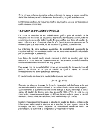 22
En la primera columna los datos se han ordenado de menor a mayor con el fin
de facilitar la interpretación de la curva de duración y la gráfica de la misma.
En términos prácticos, la frecuencia relativa acumulativa viene a ser la duración
en términos de porcentaje.
1.5.2 CURVA DE DURACIÓN DE CAUDALES
La curva de duración es un procedimiento gráfico para el análisis de la
frecuencia de los datos de caudales y representa la frecuencia acumulada de
ocurrencia de un caudal determinado. Es una gráfica que tiene el caudal, Q,
como ordenada y el número de días del año (generalmente expresados en %
de tiempo) en que ese caudal, Q, es excedido o igualado, como abscisa.
La ordenada Q, para cualquier porcentaje de probabilidad, representa la
magnitud del flujo en un año promedio que se espera sea excedido o igualado
por un porcentaje, P, del tiempo.
Los datos de caudal medio anual, mensual o diario se pueden usar para
construir la curva, estos se disponen en orden descendente, usando intervalos
de clase si el número de valores es muy grande.
Esta curva nos da la probabilidad como un porcentaje de tiempo de todo el
período de aforos, en el que el caudal es igual o menor al caudal
correspondiente ha dicho porcentaje de tiempo.
El caudal medio se determina mediante la siguiente expresión:
Qm = I, Qj x fr/100
Después de elaborar la curva de duración dependerá del diseñador y de sus
necesidades decidir sobre cuál será el caudal de diseño a usar en el proyecto.
Evidentemente, si queremos que la central trabaje el 100% de tiempo a plena
carga, el caudal de diseño será muy pequeño (0,55 m3
/s). Si esto no es
importante y queremos que trabaje un 40% de tiempo a plena carga, el caudal
de diseño o disponible para el diseño será mucho mayor (2,2 m3
/s).
Existen otros procedimientos para el cálculo del caudal de diseño, en los que la
información meteorológica siempre va a resultar de gran ayuda, porque la
hidrología de una cuenca depende de condiciones climáticas como: la
precipitación, la humedad, la temperatura y velocidad del viento.
 