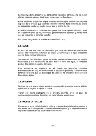 25
Es muy importante preservar las condiciones naturales, por lo que no se deben
afectar bosques o zonas destinadas como reservas forestales.
En la bocatoma el agua se capta a través de una rejilla colocada en la parte
superior de la presa y que se ubica en sentido normal de la corriente. El ancho
de esta presa puede ser igual o menor que el ancho del río.
La bocatoma de fondo consta de una presa, con cota superior al mismo nivel
de la cota del fondo del río, construida generalmente en concreto y dentro de la
que se encuentra el canal de colector.
Las partes integrantes de una bocatoma de fondo, son:
2.1.1 AZUD
El azud es una estructura de derivación que sirve para elevar el nivel de las
aguas, a la vez cumple la función de captar y dejar escapar el agua excedente
que no debe ingresar al sistema.
Se conocen también como presa vertedora, porque se construye en sentido
transversal al río, levantando de este modo el nivel del agua, y vertedora
porque deja pasar el agua no derivada.
Esta estructura es empleada en el diseño de pequeñas centrales
hidroeléctricas (PCHs), en sitios donde el caudal es pequeño. También debe
tenerse en cuenta que las descargas del vertedor no erosionen ni socaven el
talón aguas abajo.
2.1.2 SOLERAS
Se trata de una losa o piso a desnivel, en concreto o en roca, que se ubican
aguas arriba y aguas abajo de la presa.
Tienen por objeto protegerla de la erosión, además, crear un pozo de
sedimentación donde se depositen los materiales de suspensión.
2.1.3 MUROS LATERALES
Encauzan el agua del río hacia la rejilla y protegen los taludes de avenidas o
crecientes, se construyen en concreto donde el espesor y la longitud de estos
dependerá del estudio de estabilidad de los muros.
 