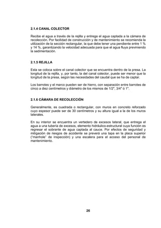 26
2.1.4 CANAL COLECTOR
Recibe el agua a través de la rejilla y entrega el agua captada a la cámara de
recolección. Por facilidad de construcción y de mantenimiento se recomienda la
utilización de la sección rectangular, la que debe tener una pendiente entre 1 %
y 14 %, garantizando la velocidad adecuada para que el agua fluya previniendo
la sedimentación.
2.1.5 REJILLA
Esta se coloca sobre el canal colector que se encuentra dentro de la presa. La
longitud de la rejilla, y, por tanto, la del canal colector, puede ser menor que la
longitud de la presa, según las necesidades del caudal que se ha de captar.
Los barrotes y el marco pueden ser de hierro, con separación entre barrotes de
cinco a diez centímetros y diámetro de los mismos de 1/2", 3/4" ó 1".
2.1.6 CÁMARA DE RECOLECCIÓN
Generalmente, es cuadrada o rectangular, con muros en concreto reforzado
cuyo espesor puede ser de 30 centímetros y su altura igual a la de los muros
laterales.
En su interior se encuentra un vertedero de excesos lateral, que entrega el
agua a una tubería de excesos, elemento hidráulico-estructural cuya función es
regresar el sobrante de agua captada al cauce. Por efectos de seguridad y
mitigación de riesgos de accidente se preverá una tapa en la placa superior
(“manhole” de inspección) y una escalera para el acceso del personal de
mantenimiento.
 
