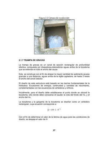 27
Figura 2.2 Cámara de recolección
2.1.7 TRAMPA DE GRAVAS
La trampa de gravas es un canal de sección rectangular de profundidad
efectiva, compuesta por disipadores-retenedores aguas arriba de la bocatoma
que se extiende en todo el ancho del cauce.
Esta se construye con el fin de atrapar la mayor cantidad de sedimento grueso
granular a una distancia, aguas arriba de la rejilla captadora, de hasta 3 veces
el ancho del canal colector.
El diseño de esta estructura está basado en las teorías fundamentales de la
hidráulica: Ecuaciones de energía, continuidad y cantidad de movimiento,
complementadas con las ecuaciones de vertederos y orificios.
Inicialmente, para el diseño debe establecerse el punto donde se ubicará la
bocatoma, sitio donde debe conocerse el caudal, la cota del fondo del río, y el
ancho del río.
La bocatoma y la garganta de la bocatoma se diseñan como un vertedero
rectangular, cuya ecuación corresponde a:
2
1
84,1 HLQ
Con el fin de determinar el valor de la lámina de agua para las condiciones de
diseño, se despeja el valor de H:
 