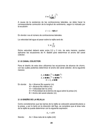 28
=
1,84
A causa de la existencia de las contracciones laterales, se debe hacer la
correspondiente corrección de la longitud de vertimiento, según lo indicado por
la ecuación:
0,1
En donde n es el número de contracciones laterales.
La velocidad del agua al pasar sobre la rejilla será de:
=
Dicha velocidad deberá estar entre 0,3 y 3 m/s, de esta manera, pueden
aplicarse las ecuaciones de H. Babbit para determinar el ancho del canal
colector.
2.1.8 CANAL COLECTOR:
Para el diseño de esta obra utilizamos las ecuaciones de alcance de chorro,
con las cuales podemos determinar el ancho del canal colector, de la siguiente
manera:
= 0.36 + 0.60
= 0.18 + 0.74
+ 0.10
En donde: Xs = Alcance filo superior (m)
Xi = Alcance filo inferior (m)
Vr = Velocidad del río (m/s)
H = Profundidad de la lámina de agua sobre la presa (m)
B = Ancho del canal colector (m)
2.1.9 DISEÑO DE LA REJILLA
Como consideramos que las barras de la rejilla se colocarán perpendiculares a
la presa, y por lo tanto en la dirección del flujo, se considera que el área neta
de la rejilla se puede determinar con la siguiente expresión:
Siendo: An = Área neta de la rejilla (m2)
 