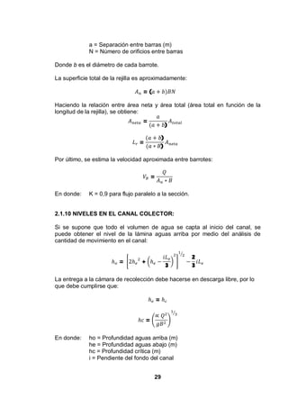 29
a = Separación entre barras (m)
N = Número de orificios entre barras
Donde b es el diámetro de cada barrote.
La superficie total de la rejilla es aproximadamente:
= (
Haciendo la relación entre área neta y área total (área total en función de la
longitud de la rejilla), se obtiene:
=
)
=
)
)
Por último, se estima la velocidad aproximada entre barrotes:
=
En donde: K = 0,9 para flujo paralelo a la sección.
2.1.10 NIVELES EN EL CANAL COLECTOR:
Si se supone que todo el volumen de agua se capta al inicio del canal, se
puede obtener el nivel de la lámina aguas arriba por medio del análisis de
cantidad de movimiento en el canal:
= +
3
2
3
La entrega a la cámara de recolección debe hacerse en descarga libre, por lo
que debe cumplirse que:
=
=
En donde: ho = Profundidad aguas arriba (m)
he = Profundidad aguas abajo (m)
hc = Profundidad crítica (m)
i = Pendiente del fondo del canal
 