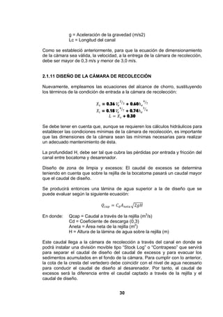 30
g = Aceleración de la gravedad (m/s2)
Lc = Longitud del canal
Como se estableció anteriormente, para que la ecuación de dimensionamiento
de la cámara sea válida, la velocidad, a la entrega de la cámara de recolección,
debe ser mayor de 0,3 m/s y menor de 3,0 m/s.
2.1.11 DISEÑO DE LA CÁMARA DE RECOLECCIÓN
Nuevamente, empleamos las ecuaciones del alcance de chorro, sustituyendo
los términos de la condición de entrada a la cámara de recolección:
= 0.36 + 0.60
= 0.18 + 0.74
+ 0.30
Se debe tener en cuenta que, aunque se requieren los cálculos hidráulicos para
establecer las condiciones mínimas de la cámara de recolección, es importante
que las dimensiones de la cámara sean las mínimas necesarias para realizar
un adecuado mantenimiento de ésta.
La profundidad H, debe ser tal que cubra las pérdidas por entrada y fricción del
canal entre bocatoma y desarenador.
Diseño de zona de limpia y excesos: El caudal de excesos se determina
teniendo en cuenta que sobre la rejilla de la bocatoma pasará un caudal mayor
que el caudal de diseño.
Se producirá entonces una lámina de agua superior a la de diseño que se
puede evaluar según la siguiente ecuación:
En donde: Qcap = Caudal a través de la rejilla (m3
/s)
Cd = Coeficiente de descarga (0,3)
Aneta = Área neta de la rejilla (m2
)
H = Altura de la lámina de agua sobre la rejilla (m)
Este caudal llega a la cámara de recolección a través del canal en donde se
podrá instalar una división movible tipo “Stock Log” o “Contrapeso” que servirá
para separar el caudal de diseño del caudal de excesos y para evacuar los
sedimentos acumulados en el fondo de la cámara. Para cumplir con lo anterior,
la cota de la cresta del vertedero debe coincidir con el nivel de agua necesario
para conducir el caudal de diseño al desarenador. Por tanto, el caudal de
excesos será la diferencia entre el caudal captado a través de la rejilla y el
caudal de diseño.
 