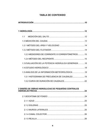 4
TABLA DE CONTENIDO
INTRODUCCIÓN ..............................................................................................10
1 HIDROLOGÍA................................................................................................12
1.1 MEDICIÓN DEL SALTO .................................................................12
1.2 MEDICIÓN DEL CAUDAL ...................................................................13
1.2.1 MÉTODO DEL ÁREA Y VELOCIDAD ..............................................14
1.2.2 MÉTODO DEL FLOTADOR..............................................................14
1.2.3 MEDIDORES DE CORRIENTE O CORRENTÓMETROS ............15
1.2.4 MÉTODO DEL RECIPIENTE ........................................................15
1.3 EVALUACIÓN DE LA POTENCIA HIDRÁULICA GENERADA ...........16
1.4 ESTUDIO HIDROLÓGICO ..................................................................18
1.5 ANÁLISIS DE LA INFORMACIÓN METEOROLÓGICA ......................18
1.5.1 HISTOGRAMA DE FRECUENCIA DE CAUDALES......................19
1.5.2 CURVA DE DURACIÓN DE CAUDALES......................................22
2 DISEÑO DE OBRAS HIDRÁULICAS DE PEQUEÑAS CENTRALES
HIDROELÉCTRICAS........................................................................................24
2.1 BOCATOMA DE FONDO ....................................................................24
2.1.1 AZUD ............................................................................................25
2.1.2 SOLERAS .....................................................................................25
2.1.3 MUROS LATERALES ...................................................................25
2.1.4 CANAL COLECTOR .....................................................................26
2.1.5 REJILLA........................................................................................26
 