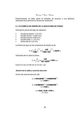 31
Posteriormente, se debe ubicar el vertedero de excesos a una distancia
adecuada de la pared de la cámara de recolección.
2.1.12 EJEMPLO DE DISEÑO DE LA BOCATOMA DE FONDO
Información previa del lugar de captación:
Caudal de diseño= 1,37 m3
/s
Caudal mínimo = 0,242 m3
/s
Caudal máximo= 6,85 m3
/s
Caudal medio = 1,37 m3
/s
Ancho del rio= 5,2 m3
/s
La lámina de agua en las condiciones de diseño es de:
=
1.84
=
1.37
1.84 × 5.2
= 0.274
Velocidad del río sobre la presa:
= =
1.37
5.2 × 0.274
= 0.96
Como 0.3 m/s < 0.96 m/s < 3.0 m/s ok
-Diseño de la rejilla y canal de aducción
Ancho del canal de aducción (B):
= 0.36 (0.96) + 0.60(0.274)
= 0.64
= 0.18(0.96 ) + 0.74(0.274)
= 0.44
= 0.64 + 0.10 = 0.74
1
 