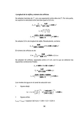32
-Longitud de la rejilla y número de orificios
Se adoptan barrotes de 1", con una separación entre ellos de 2". Por otra parte,
se supone la velocidad entre barrotes igual a 0,6 m/s.
=
0.9
=
1.37
0.9 × 0.6
= 2.53
=
=
2.53 × (0.05 + 0.0254)
0.05 × 1
= 3.81
Se adopta 3,9 m de longitud de rejilla. Recalculando, se tiene:
=
0.05
0.05 + 0.0254
× 1 × 3.90 = 2.60
El número de orificios es de:
= =
2.60
0.05 × 1
= 51.8
Se adoptan 52 orificios, separados entre sí 5 cm, con lo que se obtienen las
siguientes condiciones finales:
= 0.05 × 1 × 52 = 2.64
=
1.37
0.9 × 2.62
= 0.58
=
2.64 × (0.05 + 0.0254
0.05 × 1
= 3.96
Los niveles de agua en el canal de aducción son:
Aguas abajo:
= =
1.0(1.37)
9.81 × (1)
= 0.58
Aguas arriba:
Lcanal = Lrejilla + espesor del muro = 3,96 + 0,3 = 4,26 m
 