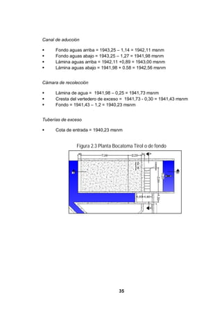 35
Canal de aducción
Fondo aguas arriba = 1943,25 – 1,14 = 1942,11 msnm
Fondo aguas abajo = 1943,25 – 1,27 = 1941,98 msnm
Lámina aguas arriba = 1942,11 +0,89 = 1943,00 msnm
Lámina aguas abajo = 1941,98 + 0.58 = 1942,56 msnm
Cámara de recolección
Lámina de agua = 1941,98 – 0,25 = 1941,73 msnm
Cresta del vertedero de exceso = 1941,73 - 0,30 = 1941,43 msnm
Fondo = 1941,43 – 1,2 = 1940,23 msnm
Tuberías de exceso
Cota de entrada = 1940,23 msnm
Figura 2.3 Planta Bocatoma Tirol o de fondo
 