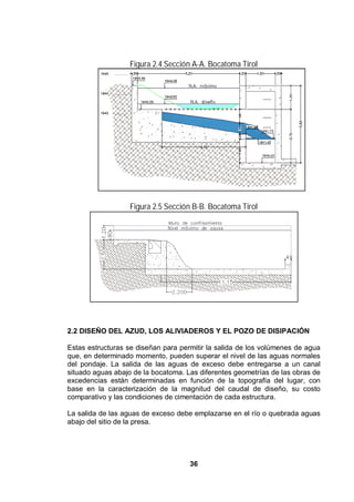 36
Figura 2.4 Sección A-A. Bocatoma Tirol
Figura 2.5 Sección B-B. Bocatoma Tirol
2.2 DISEÑO DEL AZUD, LOS ALIVIADEROS Y EL POZO DE DISIPACIÓN
Estas estructuras se diseñan para permitir la salida de los volúmenes de agua
que, en determinado momento, pueden superar el nivel de las aguas normales
del pondaje. La salida de las aguas de exceso debe entregarse a un canal
situado aguas abajo de la bocatoma. Las diferentes geometrías de las obras de
excedencias están determinadas en función de la topografía del lugar, con
base en la caracterización de la magnitud del caudal de diseño, su costo
comparativo y las condiciones de cimentación de cada estructura.
La salida de las aguas de exceso debe emplazarse en el río o quebrada aguas
abajo del sitio de la presa.
 