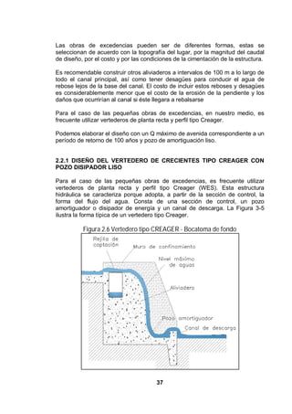 37
Las obras de excedencias pueden ser de diferentes formas, estas se
seleccionan de acuerdo con la topografía del lugar, por la magnitud del caudal
de diseño, por el costo y por las condiciones de la cimentación de la estructura.
Es recomendable construir otros aliviaderos a intervalos de 100 m a lo largo de
todo el canal principal, así como tener desagües para conducir el agua de
rebose lejos de la base del canal. El costo de incluir estos reboses y desagües
es considerablemente menor que el costo de la erosión de la pendiente y los
daños que ocurrirían al canal si éste llegara a rebalsarse
Para el caso de las pequeñas obras de excedencias, en nuestro medio, es
frecuente utilizar vertederos de planta recta y perfil tipo Creager.
Podemos elaborar el diseño con un Q máximo de avenida correspondiente a un
período de retorno de 100 años y pozo de amortiguación liso.
2.2.1 DISEÑO DEL VERTEDERO DE CRECIENTES TIPO CREAGER CON
POZO DISIPADOR LISO
Para el caso de las pequeñas obras de excedencias, es frecuente utilizar
vertederos de planta recta y perfil tipo Creager (WES). Esta estructura
hidráulica se caracteriza porque adopta, a partir de la sección de control, la
forma del flujo del agua. Consta de una sección de control, un pozo
amortiguador o disipador de energía y un canal de descarga. La Figura 3-5
ilustra la forma típica de un vertedero tipo Creager.
Figura 2.6 Vertedero tipo CREAGER - Bocatoma de fondo
 