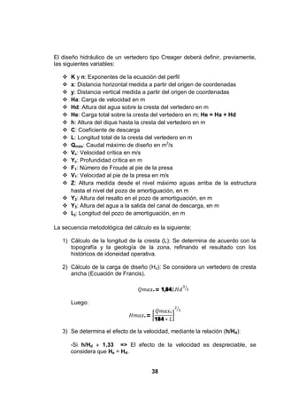 38
El diseño hidráulico de un vertedero tipo Creager deberá definir, previamente,
las siguientes variables:
K y n: Exponentes de la ecuación del perfil
x: Distancia horizontal medida a partir del origen de coordenadas
y: Distancia vertical medida a partir del origen de coordenadas
Ha: Carga de velocidad en m
Hd: Altura del agua sobre la cresta del vertedero en m
He: Carga total sobre la cresta del vertedero en m; He = Ha + Hd
h: Altura del dique hasta la cresta del vertedero en m
C: Coeficiente de descarga
L: Longitud total de la cresta del vertedero en m
Qmáx: Caudal máximo de diseño en m3
/s
Vc: Velocidad crítica en m/s
Yc: Profundidad crítica en m
F1: Número de Froude al pie de la presa
V1: Velocidad al pie de la presa en m/s
Z: Altura medida desde el nivel máximo aguas arriba de la estructura
hasta el nivel del pozo de amortiguación, en m
Y2: Altura del resalto en el pozo de amortiguación, en m
Y3: Altura del agua a la salida del canal de descarga, en m
Lj: Longitud del pozo de amortiguación, en m
La secuencia metodológica del cálculo es la siguiente:
1) Cálculo de la longitud de la cresta (L): Se determina de acuerdo con la
topografía y la geología de la zona, refinando el resultado con los
históricos de idoneidad operativa.
2) Cálculo de la carga de diseño (Hd): Se considera un vertedero de cresta
ancha (Ecuación de Francis).
. = 1,84
Luego:
. =
.
184
3) Se determina el efecto de la velocidad, mediante la relación (h/Hd):
-Si h/Hd » 1,33 => El efecto de la velocidad es despreciable, se
considera que He = Hd.
 