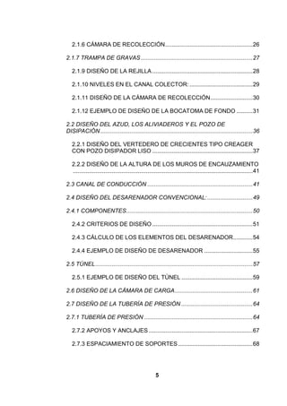 5
2.1.6 CÁMARA DE RECOLECCIÓN......................................................26
2.1.7 TRAMPA DE GRAVAS.....................................................................27
2.1.9 DISEÑO DE LA REJILLA ..............................................................28
2.1.10 NIVELES EN EL CANAL COLECTOR:.......................................29
2.1.11 DISEÑO DE LA CÁMARA DE RECOLECCIÓN..........................30
2.1.12 EJEMPLO DE DISEÑO DE LA BOCATOMA DE FONDO ..........31
2.2 DISEÑO DEL AZUD, LOS ALIVIADEROS Y EL POZO DE
DISIPACIÓN..............................................................................................36
2.2.1 DISEÑO DEL VERTEDERO DE CRECIENTES TIPO CREAGER
CON POZO DISIPADOR LISO ..............................................................37
2.2.2 DISEÑO DE LA ALTURA DE LOS MUROS DE ENCAUZAMIENTO
...............................................................................................................41
2.3 CANAL DE CONDUCCIÓN .................................................................41
2.4 DISEÑO DEL DESARENADOR CONVENCIONAL:............................49
2.4.1 COMPONENTES..............................................................................50
2.4.2 CRITERIOS DE DISEÑO ..............................................................51
2.4.3 CÁLCULO DE LOS ELEMENTOS DEL DESARENADOR............54
2.4.4 EJEMPLO DE DISEÑO DE DESARENADOR ..............................55
2.5 TÚNEL.................................................................................................57
2.5.1 EJEMPLO DE DISEÑO DEL TÚNEL ............................................59
2.6 DISEÑO DE LA CÁMARA DE CARGA................................................61
2.7 DISEÑO DE LA TUBERÍA DE PRESIÓN ............................................64
2.7.1 TUBERÍA DE PRESIÓN ...................................................................64
2.7.2 APOYOS Y ANCLAJES ................................................................67
2.7.3 ESPACIAMIENTO DE SOPORTES..............................................68
 