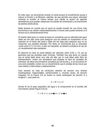 42
En este caso, se recomienda revestir el canal porque el revestimiento ayuda a
reducir la fricción y la filtración, además, de que permite una mayor velocidad
evitando la erosión al mismo tiempo que impide la acción de agentes
atmosféricos que puedan meteorizar el sustrato de cimentación y el crecimiento
de plantas obstructivas.
Debe tenerse en cuenta que el canal se puede revestir de una forma más
económica si se utilizan impermeabilizantes o incluso esto puede obviarse si el
terreno es lo suficientemente firme.
El diseño ideal para un canal se basa en considerar que la velocidad del agua
debe ser tan alta como para asegurar que los sólidos en suspensión no se
asienten en el fondo del canal y debe ser tan baja para asegurar que no se
erosionen sus paredes laterales. Por tanto se recomienda que la velocidad
oscile entre 0,7 y 2,0 m/s, si esto es imposible, se deberá considerar el uso de
un revestimiento más resistente.
El desnivel en todo el canal deberá ser reducido entre 0,5% y 1% así se
garantiza que las perdidas sean mínimas. También hay que tener en cuenta
que el canal debe tener una vida útil alta, por lo cual debe estar libre de
sedimentación, contar con aliviaderos que protejan la obra de caudales de
avenidas, de altos escurrimientos causados por las lluvias y, si se encuentra en
una zona inestable, contar con un recubrimiento que lo proteja de las rocas que
caen debido a derrumbes o deslizamientos.
Casi siempre se trata de conductos abiertos de sección muy diversa
(rectangulares, trapezoidales, semicirculares o, muchas veces, de sección
irregular). En la Figura 3-5 se ilustra un canal rectangular de sección A y
longitud L, cuyo peso es:
Donde W es el peso específico del agua y la componente en el sentido del
movimiento (véase Figura 3-5) es:
× sin × sin
 