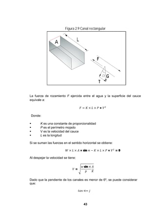 43
Figura 2.9 Canal rectangular
La fuerza de rozamiento F ejercida entre el agua y la superficie del cauce
equivale a:
×
Donde:
K es una constante de proporcionalidad
P es el perímetro mojado
V es la velocidad del cauce
L es la longitud
Si se suman las fuerzas en el sentido horizontal se obtiene:
× sin × = 0
Al despejar la velocidad se tiene:
=
sin
Dado que la pendiente de los canales es menor de 6º, se puede considerar
que:
 