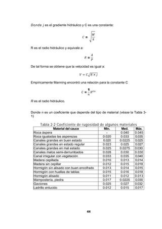 44
Donde j es el gradiente hidráulico y C es una constante:
=
R es el radio hidráulico y equivale a:
=
De tal forma se obtiene que la velocidad es igual a:
Empíricamente Manning encontró una relación para la constante C
=
1
R es el radio hidráulico.
Donde n es un coeficiente que depende del tipo de material (véase la Tabla 3-
1)
Tabla 2-2 Coeficiente de rugosidad de algunos materiales
Material del cauce Mín. Med. Máx.
Roca áspera - 0.040 0.045
Roca igualadas las asperezas 0.020 0.033 0.035
Canales grandes en buen estado 0.020 0.0225 0.025
Canales grandes en estado regular 0.023 0.025 0.027
Canales grandes en mal estado 0.025 0.0275 0.030:
Canales malos semi-derrumbados 0.028 0.030 0.030
Canal irregular con vegetación 0.033 0.035 0.040
Madera cepillada 0.010 0.013 0.014
Madera sin cepillar 0.012 0.015 0.018
Hormigón sin alisado con buen encofrado 0.013 0.014 0.015
Hormigón con huellas de tablas 0.015 0.016 0.018
Hormigón alisado 0.011 0.012 0.013
Mampostería, piedra 0.017 0.0225 0.030
Gaviones 0.025 0.027 0.032:
Ladrillo enlucido 0.012 0.015 0.017
 