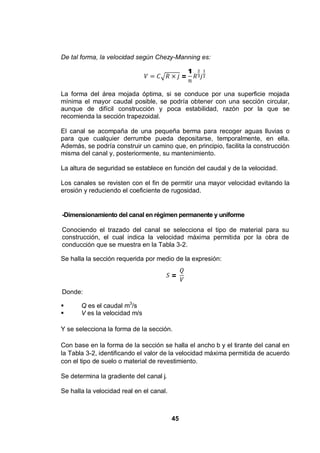 45
De tal forma, la velocidad según Chezy-Manning es:
=
1
La forma del área mojada óptima, si se conduce por una superficie mojada
mínima el mayor caudal posible, se podría obtener con una sección circular,
aunque de difícil construcción y poca estabilidad, razón por la que se
recomienda la sección trapezoidal.
El canal se acompaña de una pequeña berma para recoger aguas lluvias o
para que cualquier derrumbe pueda depositarse, temporalmente, en ella.
Además, se podría construir un camino que, en principio, facilita la construcción
misma del canal y, posteriormente, su mantenimiento.
La altura de seguridad se establece en función del caudal y de la velocidad.
Los canales se revisten con el fin de permitir una mayor velocidad evitando la
erosión y reduciendo el coeficiente de rugosidad.
-Dimensionamiento del canal en régimen permanente y uniforme
Conociendo el trazado del canal se selecciona el tipo de material para su
construcción, el cual indica la velocidad máxima permitida por la obra de
conducción que se muestra en la Tabla 3-2.
Se halla la sección requerida por medio de la expresión:
=
Donde:
Q es el caudal m3
/s
V es la velocidad m/s
Y se selecciona la forma de la sección.
Con base en la forma de la sección se halla el ancho b y el tirante del canal en
la Tabla 3-2, identificando el valor de la velocidad máxima permitida de acuerdo
con el tipo de suelo o material de revestimiento.
Se determina la gradiente del canal j.
Se halla la velocidad real en el canal.
 