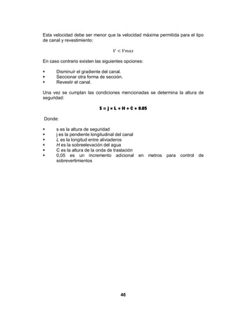 46
Esta velocidad debe ser menor que la velocidad máxima permitida para el tipo
de canal y revestimiento:
En caso contrario existen las siguientes opciones:
Disminuir el gradiente del canal.
Seccionar otra forma de sección.
Revestir el canal.
Una vez se cumplan las condiciones mencionadas se determina la altura de
seguridad:
S = j × L + H + C + 0.05
Donde:
s es la altura de seguridad
j es la pendiente longitudinal del canal
L es la longitud entre aliviaderos
H es la sobreelevación del agua
C es la altura de la onda de traslación
0,05 es un incremento adicional en metros para control de
sobrevertimientos
 