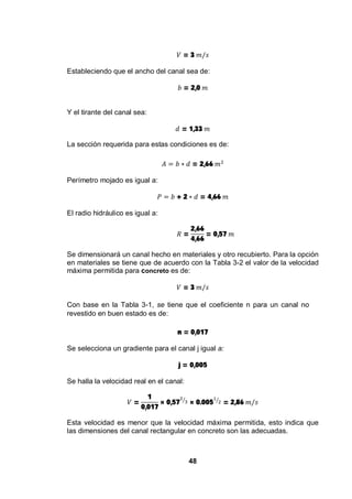 48
= 3
Estableciendo que el ancho del canal sea de:
= 2,0
Y el tirante del canal sea:
= 1,33
La sección requerida para estas condiciones es de:
= 2,66
Perímetro mojado es igual a:
+ 2 = 4,66
El radio hidráulico es igual a:
=
2,66
4,66
= 0,57
Se dimensionará un canal hecho en materiales y otro recubierto. Para la opción
en materiales se tiene que de acuerdo con la Tabla 3-2 el valor de la velocidad
máxima permitida para concreto es de:
= 3
Con base en la Tabla 3-1, se tiene que el coeficiente n para un canal no
revestido en buen estado es de:
n = 0,017
Se selecciona un gradiente para el canal j igual a:
j = 0,005
Se halla la velocidad real en el canal:
=
1
0,017
× 0,57 × 0.005 = 2,86
Esta velocidad es menor que la velocidad máxima permitida, esto indica que
las dimensiones del canal rectangular en concreto son las adecuadas.
 