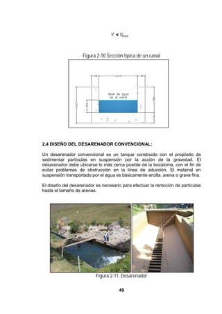 49
<
Figura 2-10 Sección típica de un canal
Figura 2.10 Sección típica de un canal
2.4 DISEÑO DEL DESARENADOR CONVENCIONAL:
Un desarenador convencional es un tanque construido con el propósito de
sedimentar partículas en suspensión por la acción de la gravedad. El
desarenador debe ubicarse lo más cerca posible de la bocatoma, con el fin de
evitar problemas de obstrucción en la línea de aducción. El material en
suspensión transportado por el agua es básicamente arcilla, arena o grava fina.
El diseño del desarenador es necesario para efectuar la remoción de partículas
hasta el tamaño de arenas.
Figura 2-11. Desarenador
 