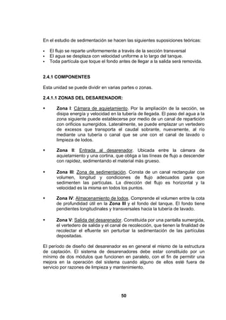 50
En el estudio de sedimentación se hacen las siguientes suposiciones teóricas:
El flujo se reparte uniformemente a través de la sección transversal
El agua se desplaza con velocidad uniforme a lo largo del tanque.
Toda partícula que toque el fondo antes de llegar a la salida será removida.
2.4.1 COMPONENTES
Esta unidad se puede dividir en varias partes o zonas.
2.4.1.1 ZONAS DEL DESARENADOR:
Zona I: Cámara de aquietamiento. Por la ampliación de la sección, se
disipa energía y velocidad en la tubería de llegada. El paso del agua a la
zona siguiente puede establecerse por medio de un canal de repartición
con orificios sumergidos. Lateralmente, se puede emplazar un vertedero
de excesos que transporta el caudal sobrante, nuevamente, al río
mediante una tubería o canal que se une con el canal de lavado o
limpieza de lodos.
Zona II: Entrada al desarenador. Ubicada entre la cámara de
aquietamiento y una cortina, que obliga a las líneas de flujo a descender
con rapidez, sedimentando el material más grueso.
Zona III: Zona de sedimentación. Consta de un canal rectangular con
volumen, longitud y condiciones de flujo adecuados para que
sedimenten las partículas. La dirección del flujo es horizontal y la
velocidad es la misma en todos los puntos.
Zona IV: Almacenamiento de lodos. Comprende el volumen entre la cota
de profundidad útil en la Zona III y el fondo del tanque. El fondo tiene
pendientes longitudinales y transversales hacia la tubería de lavado.
Zona V: Salida del desarenador. Constituida por una pantalla sumergida,
el vertedero de salida y el canal de recolección, que tienen la finalidad de
recolectar el efluente sin perturbar la sedimentación de las partículas
depositadas.
El período de diseño del desarenador es en general el mismo de la estructura
de captación. El sistema de desarenadores debe estar constituido por un
mínimo de dos módulos que funcionen en paralelo, con el fin de permitir una
mejora en la operación del sistema cuando alguno de ellos esté fuera de
servicio por razones de limpieza y mantenimiento.
 