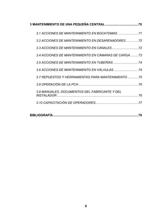 6
3 MANTENIMIENTO DE UNA PEQUEÑA CENTRAL .....................................70
3.1 ACCIONES DE MANTENIMIENTO EN BOCATOMAS .......................71
3.2 ACCIONES DE MANTENIMIENTO EN DESARENADORES..............72
3.3 ACCIONES DE MANTENIMIENTO EN CANALES..............................72
3.4 ACCIONES DE MANTENIMIENTO EN CÁMARAS DE CARGA.........73
3.5 ACCIONES DE MANTENIMIENTO EN TUBERÍAS ............................74
3.6 ACCIONES DE MANTENIMIENTO EN VÁLVULAS............................75
3.7 REPUESTOS Y HERRAMIENTAS PARA MANTENIMIENTO ............75
3.8 OPERACIÓN DE LA PCH ...................................................................76
3.9 MANUALES, DOCUMENTOS DEL FABRICANTE Y DEL
INSTALADOR............................................................................................76
3.10 CAPACITACIÓN DE OPERADORES................................................77
BIBLIOGRAFÍA................................................................................................79
 
