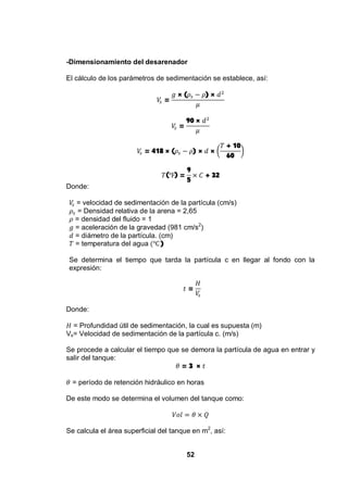52
-Dimensionamiento del desarenador
El cálculo de los parámetros de sedimentación se establece, así:
=
× ( ) ×
=
90 ×
= 418 × ( ) × ×
+ 10
60
( ) =
9
5
+ 32
Donde:
= velocidad de sedimentación de la partícula (cm/s)
= Densidad relativa de la arena = 2,65
= densidad del fluido = 1
= aceleración de la gravedad (981 cm/s2
)
= diámetro de la partícula. (cm)
= temperatura del agua )
Se determina el tiempo que tarda la partícula c en llegar al fondo con la
expresión:
=
Donde:
= Profundidad útil de sedimentación, la cual es supuesta (m)
Vs= Velocidad de sedimentación de la partícula c. (m/s)
Se procede a calcular el tiempo que se demora la partícula de agua en entrar y
salir del tanque:
= 3 ×
= período de retención hidráulico en horas
De este modo se determina el volumen del tanque como:
Se calcula el área superficial del tanque en m2
, así:
 